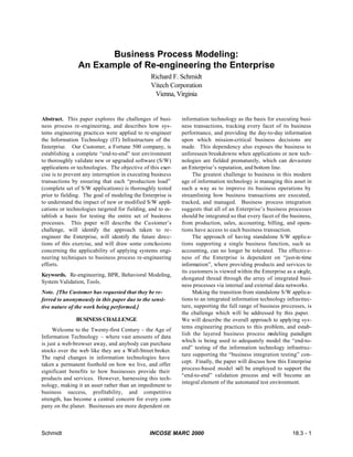 Schmidt INCOSE MARC 2000 18.3 - 1
Business Process Modeling:
An Example of Re-engineering the Enterprise
Richard F. Schmidt
Vitech Corporation
Vienna, Virginia
Abstract. This paper explores the challenges of busi-
ness process re-engineering, and describes how sys-
tems engineering practices were applied to re-engineer
the Information Technology (IT) Infrastructure of the
Enterprise. Our Customer, a Fortune 500 company, is
establishing a complete “end-to-end” test environment
to thoroughly validate new or upgraded software (S/W)
applications or technologies. The objective of this exer-
cise is to prevent any interruption in executing business
transactions by ensuring that each “production load”
(complete set of S/W applications) is thoroughly tested
prior to fielding. The goal of modeling the Enterprise is
to understand the impact of new or modified S/W appli-
cations or technologies targeted for fielding, and to es-
tablish a basis for testing the entire set of business
processes. This paper will describe the Customer’s
challenge, will identify the approach taken to re-
engineer the Enterprise, will identify the future direc-
tions of this exercise, and will draw some conclusions
concerning the applicability of applying systems engi-
neering techniques to business process re-engineering
efforts.
Keywords. Re-engineering, BPR, Behavioral Modeling,
System Validation, Tools.
Note. [The Customer has requested that they be re-
ferred to anonymously in this paper due to the sensi-
tive nature of the work being performed.]
BUSINESS CHALLENGE
Welcome to the Twenty-first Century – the Age of
Information Technology – where vast amounts of data
is just a web-browser away, and anybody can purchase
stocks over the web like they are a Wall-Street broker.
The rapid changes in information technologies have
taken a permanent foothold on how we live, and offer
significant benefits to how businesses provide their
products and services. However, harnessing this tech-
nology, making it an asset rather than an impediment to
business success, profitability, and competitive
strength, has become a central concern for every com-
pany on the planet. Businesses are more dependent on
information technology as the basis for executing busi-
ness transactions, tracking every facet of its business
performance, and providing the day-to-day information
upon which mission-critical business decisions are
made. This dependency also exposes the business to
unforeseen breakdowns when applications or new tech-
nologies are fielded prematurely, which can devastate
an Enterprise’s reputation, and bottom line.
The greatest challenge to business in this modern
age of information technology is managing this asset in
such a way as to improve its business operations by
streamlining how business transactions are executed,
tracked, and managed. Business process integration
suggests that all of an Enterprise’s business processes
should be integrated so that every facet of the business,
from production, sales, accounting, billing, and opera-
tions have access to each business transaction.
The approach of having standalone S/W applica-
tions supporting a single business function, such as
accounting, can no longer be tolerated. The effective-
ness of the Enterprise is dependent on “just-in-time
information”, where providing products and services to
its customers is viewed within the Enterprise as a single,
elongated thread through the array of integrated busi-
ness processes via internal and external data networks.
Making the transition from standalone S/W applica-
tions to an integrated information technology infrastruc-
ture, supporting the full range of business processes, is
the challenge which will be addressed by this paper.
We will describe the overall approach to applying sys-
tems engineering practices to this problem, and estab-
lish the layered business process modeling paradigm
which is being used to adequately model the “end-to-
end” testing of the information technology infrastruc-
ture supporting the “business integration testing” con-
cept. Finally, the paper will discuss how this Enterprise
process-based model will be employed to support the
“end-to-end” validation process and will become an
integral element of the automated test environment.
 