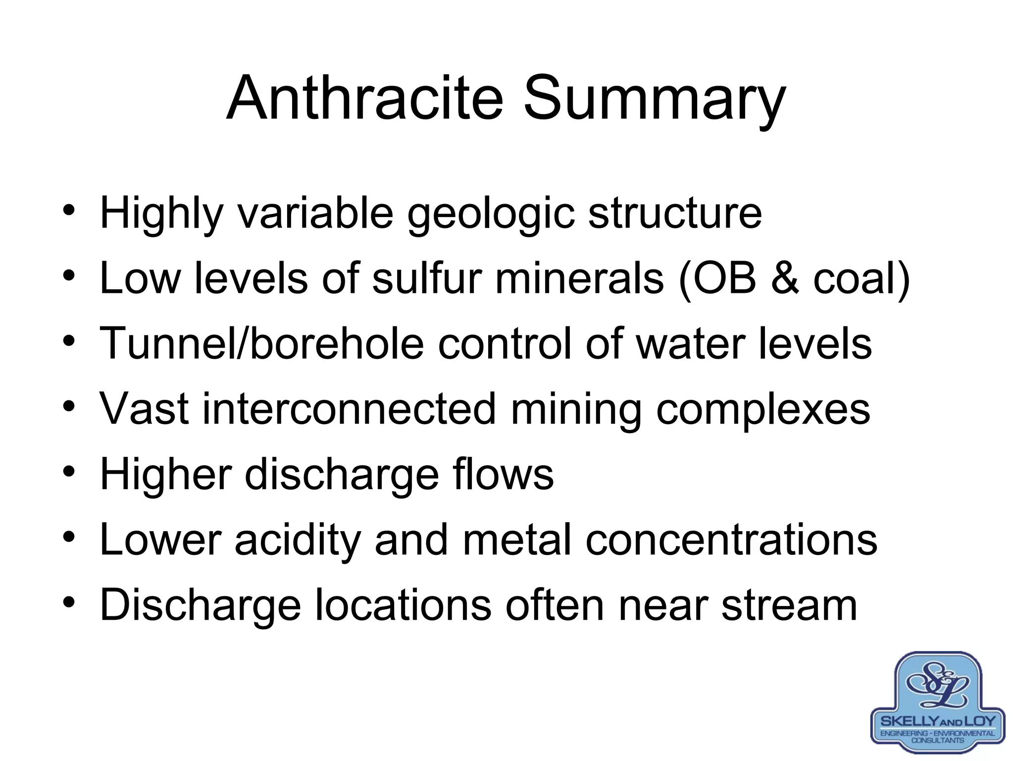 Anthracite Summary
• Highly variable geologic structure
• Low levels of sulfur minerals (OB & coal)
• Tunnel/borehole control of water levels
• Vast interconnected mining complexes
• Higher discharge flows
• Lower acidity and metal concentrations
• Discharge locations often near stream
 