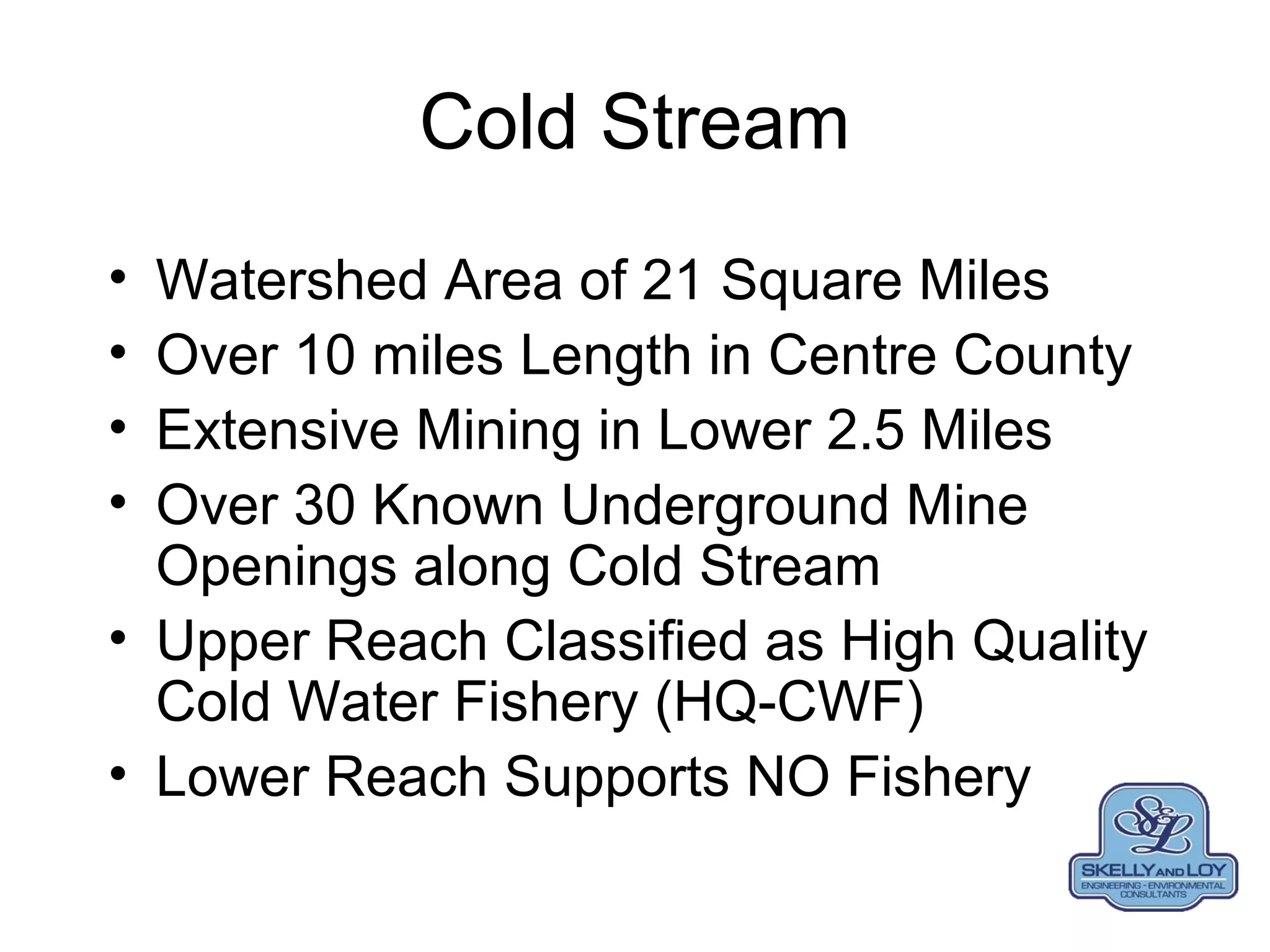 Cold Stream
• Watershed Area of 21 Square Miles
• Over 10 miles Length in Centre County
• Extensive Mining in Lower 2.5 Miles
• Over 30 Known Underground Mine
Openings along Cold Stream
• Upper Reach Classified as High Quality
Cold Water Fishery (HQ-CWF)
• Lower Reach Supports NO Fishery
 