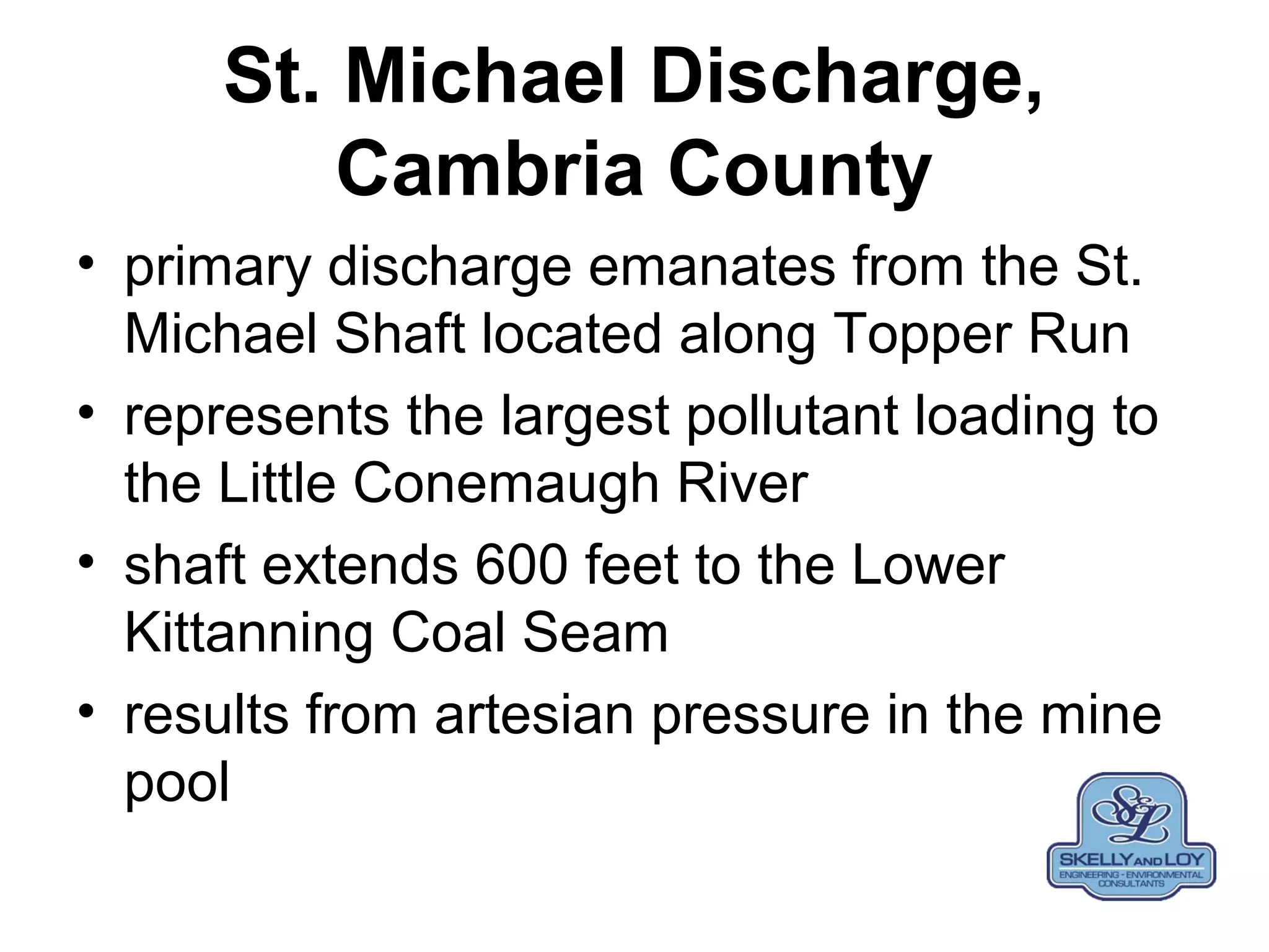 St. Michael Discharge,
Cambria County
• primary discharge emanates from the St.
Michael Shaft located along Topper Run
• represents the largest pollutant loading to
the Little Conemaugh River
• shaft extends 600 feet to the Lower
Kittanning Coal Seam
• results from artesian pressure in the mine
pool
 
