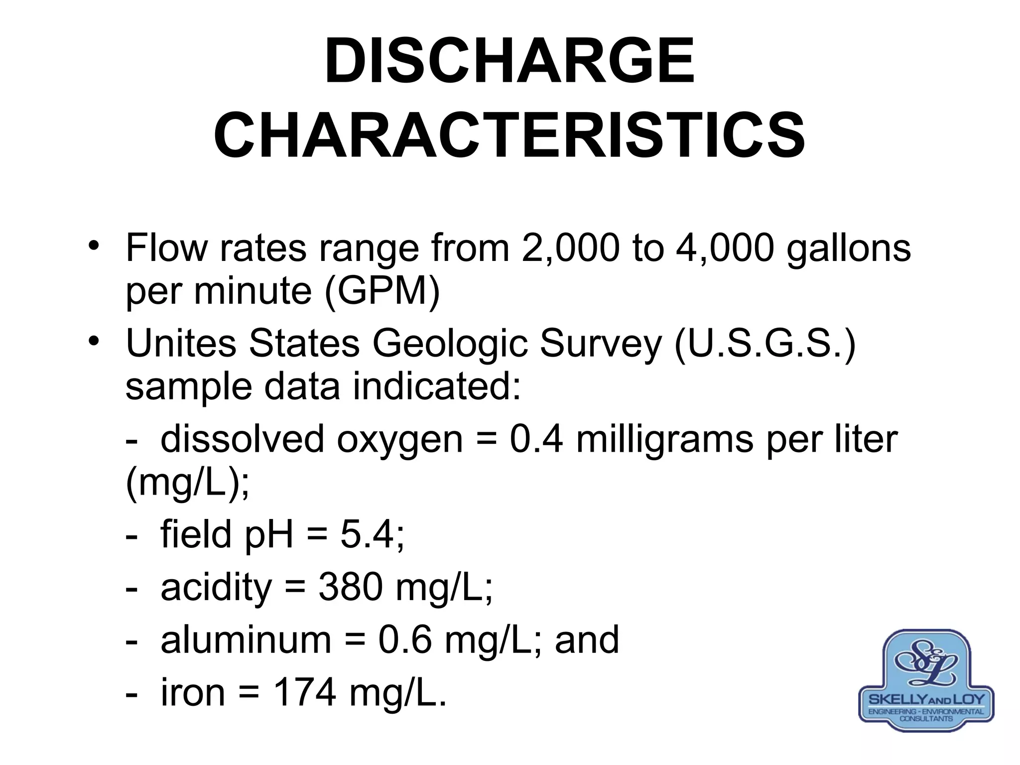 DISCHARGE
CHARACTERISTICS
• Flow rates range from 2,000 to 4,000 gallons
per minute (GPM)
• Unites States Geologic Survey (U.S.G.S.)
sample data indicated:
- dissolved oxygen = 0.4 milligrams per liter
(mg/L);
- field pH = 5.4;
- acidity = 380 mg/L;
- aluminum = 0.6 mg/L; and
- iron = 174 mg/L.
 