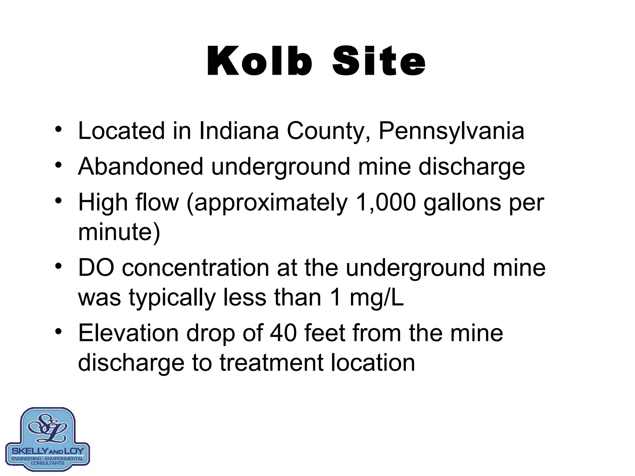 Kolb Site
• Located in Indiana County, Pennsylvania
• Abandoned underground mine discharge
• High flow (approximately 1,000 gallons per
minute)
• DO concentration at the underground mine
was typically less than 1 mg/L
• Elevation drop of 40 feet from the mine
discharge to treatment location
 