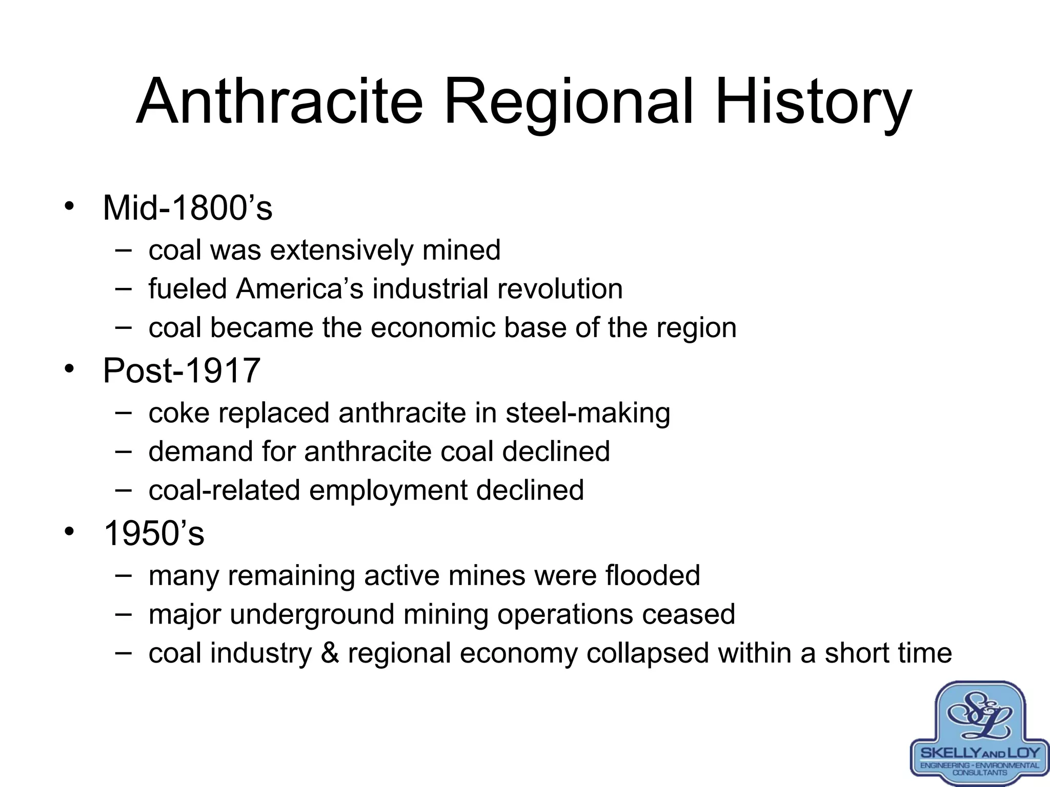 Anthracite Regional History
• Mid-1800’s
– coal was extensively mined
– fueled America’s industrial revolution
– coal became the economic base of the region
• Post-1917
– coke replaced anthracite in steel-making
– demand for anthracite coal declined
– coal-related employment declined
• 1950’s
– many remaining active mines were flooded
– major underground mining operations ceased
– coal industry & regional economy collapsed within a short time
 