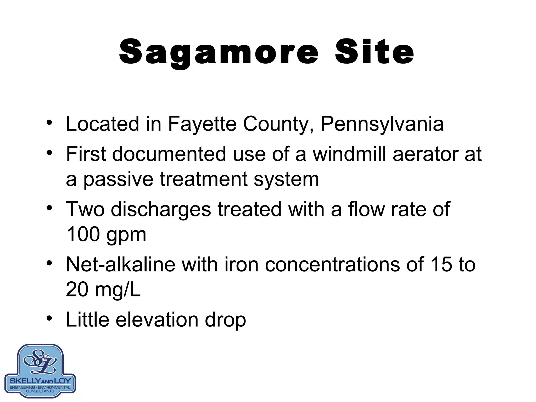 Sagamore Site
• Located in Fayette County, Pennsylvania
• First documented use of a windmill aerator at
a passive treatment system
• Two discharges treated with a flow rate of
100 gpm
• Net-alkaline with iron concentrations of 15 to
20 mg/L
• Little elevation drop
 