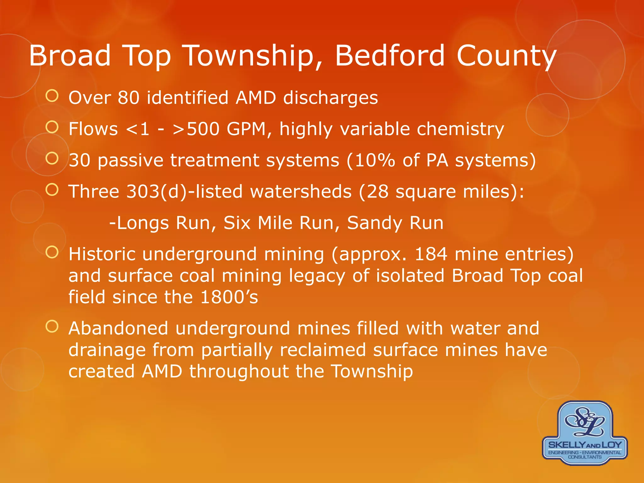 Broad Top Township, Bedford County
 Over 80 identified AMD discharges
 Flows <1 - >500 GPM, highly variable chemistry
 30 passive treatment systems (10% of PA systems)
 Three 303(d)-listed watersheds (28 square miles):
-Longs Run, Six Mile Run, Sandy Run
 Historic underground mining (approx. 184 mine entries)
and surface coal mining legacy of isolated Broad Top coal
field since the 1800’s
 Abandoned underground mines filled with water and
drainage from partially reclaimed surface mines have
created AMD throughout the Township
 