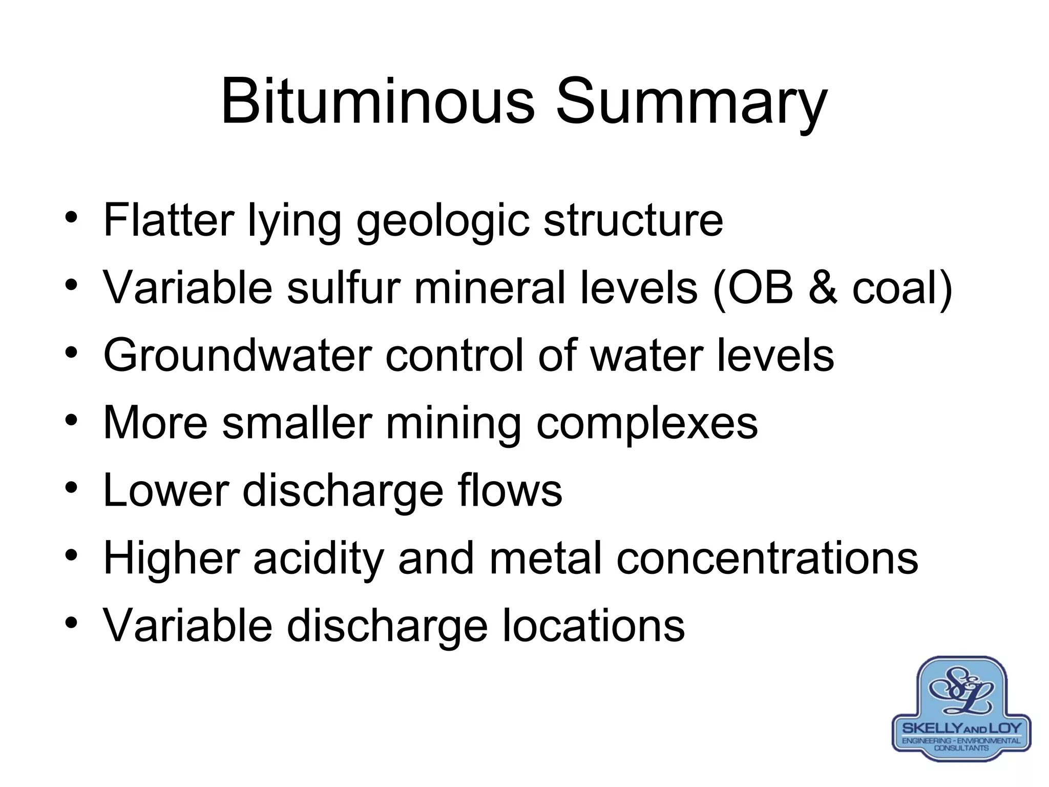 Bituminous Summary
• Flatter lying geologic structure
• Variable sulfur mineral levels (OB & coal)
• Groundwater control of water levels
• More smaller mining complexes
• Lower discharge flows
• Higher acidity and metal concentrations
• Variable discharge locations
 