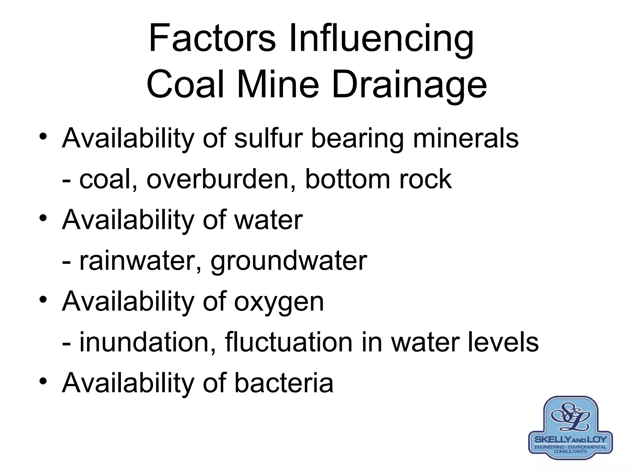 Factors Influencing
Coal Mine Drainage
• Availability of sulfur bearing minerals
- coal, overburden, bottom rock
• Availability of water
- rainwater, groundwater
• Availability of oxygen
- inundation, fluctuation in water levels
• Availability of bacteria
 