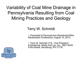 Variability of Coal Mine Drainage in
Pennsylvania Resulting from Coal
Mining Practices and Geology
Terry W. Schmidt
• Presented at Pennsylvania Abandoned Mine
Reclamation Conference, August 10, 2013.
• Terry W. Schmidt, P.E., Vice President,
Engineering, Skelly And Loy, Inc., 2601 North
Front Street, Harrisburg, PA 17110.
 