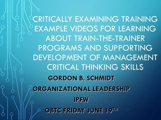 CRITICALLY EXAMINING TRAINING
EXAMPLE VIDEOS FOR LEARNING
ABOUT TRAIN-THE-TRAINER
PROGRAMS AND SUPPORTING
DEVELOPMENT OF MANAGEMENT
CRITICAL THINKING SKILLS
GORDON B. SCHMIDT
ORGANIZATIONAL LEADERSHIP
IPFW
OBTC FRIDAY JUNE 19TH
 