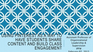 USING PINTEREST AS A WAY TO
HAVE STUDENTS SHARE
CONTENT AND BUILD CLASS
ENGAGEMENT
Gordon B. Schmidt
Assistant Professor of
Organizational
Leadership &
Supervision
IPFW
th
 