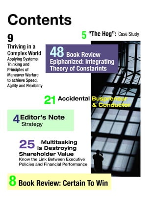 Contents
9
Thriving in a
Complex World
Applying Systems
Thinking and
Principles of
Maneuver Warfare
to achieve Speed,
Agility and Flexibility
4	Editor’s Note
Strategy
8 Book Review: Certain To Win	
25	 Multitasking
is Destroying
Shareholder Value
Know the Link Between Executive
Policies and Financial Performance
5 “The Hog”: Case Study
21 Accidental Buspreneur
& Conductor
48 Book Review
Epiphanized: Integrating
Theory of Constarints
 