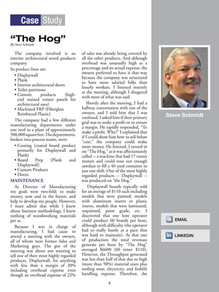 The company involved is an
interior architectural wood products
company.
Its product lines are:
• Displaywall
• Plank
• Interior architectural doors
• Toilet partitions
• Custom products (high-
end stained veneer panels for
architectural uses)
• Machined FRP (Fiberglass
Reinforced Plastic)
The company had a few different
manufacturing departments under
one roof in a plant of approximately
500,000squarefeet.Thedepartments,
broken into process teams, were:
• Coating (coated board product
primarily for Displaywall and
Plank)
• Board Prep (Plank and
Displaywall)
• Custom Products
• Doors
MAINTENANCE
As Director of Manufacturing
my goals were two-fold: to make
money, now and in the future, and
help to develop my people. However,
I must admit that while I knew
about business methodology, I knew
nothing of woodworking materials
per se.
Because I was in charge of
manufacturing, I had cause to
attend a meeting with the owners,
all of whom were former Sales and
Marketing guys. The gist of the
meeting was about not wanting to
sell one of their most highly regarded
products, Displaywall, for anything
with less than a margin of 20%
including overhead expense even
though an overhead expense of 22%
of sales was already being covered by
all the other products. And although
overhead was unusually high as a
percentage and an actual expense, the
owners preferred to have it that way
because the company was structured
to have more salaried folks than
hourly workers. I listened intently
at the meeting, although I disagreed
with most of what was said.
Shortly after the meeting, I had a
hallway conversation with one of the
owners, and I told him that I was
confused. I asked him if their primary
goal was to make a profit or to ensure
a margin. He rapidly responded, “To
make a profit. Why?” I explained that
if I could show him how to sell below
“cost,” the company could make
more money. He listened. I zeroed in
on “The Hog,” as it was affectionately
called -- a machine that had 17 router
motors and could rout out enough
sawdust to fill a 40 yard container in
just one shift. One of the most highly
regarded products -- Displaywall --
was produced on “the Hog.”
Displaywall boards typically sold
for an average of $110 each including
models that were painted, models
with aluminum inserts or plastic
inserts, models that were laminated,
unpainted, paint grade, etc. I
discovered that one lone operator
could produce 60 boards per hour,
although with difficulty (the operator
had to really hustle at a pace that
was hard to maintain). At that rate
of production the total revenues
generate per hour by “The Hog”
averaged $6600 (60 times $110).
However, the Throughput generated
was less than half of that due to high
(more than 50%) material costs plus
tooling wear, electricity, and forklift
handling expense. Therefore, the
Case Study
“The Hog”By Steve Schmidt
5
Steve Schmidt
EMAIL
LINKEDIN
 