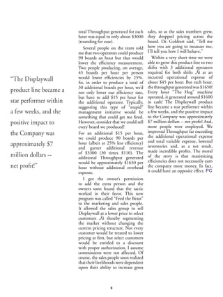 6
total Throughput generated for each
hour was equal to only about $3000
(rounding for ease).
Several people on the team told
me that two operators could produce
90 boards an hour but that would
lower the efficiency measurement.
Two people producing, on average,
45 boards per hour per person
would lower efficiencies by 25%.
So, in order to produce a total of
30 additional boards per hour, we’d
not only lower our efficiency rate,
but have to add $15 per hour for
the additional operator. Typically,
suggesting this type of “stupid”
management initiative would be
something that could get me fired.
However, consider that we could sell
every board we produced!
For an additional $15 per hour,
we could produce 90 boards per
hour (albeit at 25% less efficiency)
and garner additional revenue
of $3300 (30 times $110). The
additional Throughput generated
would be approximately $1650 per
hour without additional overhead
expense.
I got the owner’s permission
to add the extra person and the
owners soon found that the tactic
worked in their favor. This new
program was called “Feed the Beast”
to the marketing and sales people.
It allowed the sales group to sell
Displaywall at a lower price to select
customers ‚Äì thereby segmenting
the market without changing the
current pricing structure. Not every
customer would be treated to lower
pricing at first, but select customers
would be entitled to a discount
with proper authorization. I assume
commissions were not affected. Of
course, the sales people soon realized
that their livelihoods were dependent
upon their ability to increase gross
sales, so as the sales numbers grew,
they dropped pricing across the
board. Dr. Goldratt said, “Tell me
how you are going to measure me,
I’ll tell you how I will behave.”
Within a very short time we were
able to grow this product line to two
shifts with 3 additional operators
required for both shifts ‚Äì at an
incurred operational expense of
about $45 per hour. But each hour,
thethroughputgeneratedwas$1650!
Every hour “The Hog” machine
operated, it generated around $1600
in cash! The Displaywall product
line became a star performer within
a few weeks, and the positive impact
to the Company was approximately
$7 million dollars -- net profit! And,
more people were employed. We
improved Throughput far exceeding
the additional operational expense
and total variable expense, lowered
inventories and, as a net result,
made incredible profits. The moral
of the story is that maximizing
efficiencies does not necessarily earn
the company more money. In fact,
it could have an opposite effect. PC
“The Displaywall
product line became a
star performer within
a few weeks, and the
positive impact to
the Company was
approximately $7
million dollars --
net profit!”
 