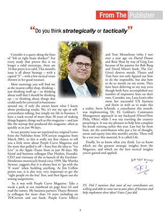 From The Publisher
“Do you think strategically or tactically”
Consider it a query along the lines
of “left or right brain thinker?” For
every study that proves this is no
longer a valid stereotype, there are
10 that prove it is valid. This month’s
issue is all about Strategy – with a
capital “S” – with a few tactical treats
thrown in for good measure.
Most mornings you will find me
at the nearest coffee shop, thinking –
just thinking stuff up – or thinking
about stuff that I should be thinking
up – or thinking about things that
couldeasilybecorrectedinbusinesses
around me, if only the owner knew what I know
about producing results. No, it’s not my ego or self-
centeredness talking, but simply my life in business. I
have a track record of more than 30 years of making
things happen; things such as this magazine – and just
like the startup that produced this magazine, often as
quickly as in just 90 days.
In our premier issue we reprinted my original Letter
from the Publisher from TOCreview magazine from
March 2001, so this is really my first chance to tell
you a little more about Purple Curve Magazine and
the team that pulled it off – from first the idea to “Go
Live” in the Apple iTunes Store in just 90 days. My
friend and business colleague Dan Hanlon, Founder,
CEO and visionary of the re-launch of the Excelsior-
Henderson motorcycle brand circa 1999, like Martha
Stewart, suggests that it is always best to “go with the
‘A’ team” when building anything. As Jim Collins
points out, it is also very, very important to get the
“right people on the bus” first, and then figure out the
seating assignments.
So it was with Purple Curve Magazine. Take a
sneak a peek at our masthead on page four (4) and
read the names. My business partners Thayer Bennett
(a colleague for more than 14 years including on
TOCreview and our book, Purple Curve Effect)
and Tom Montelione (who I met
over a year ago via Darryl Doane
and Rose Sloat by way of Greg Loo
because of his passion for Bob Burg
and David Mann’s book, The Go-
Giver) deserve metals. Thayer and
Tom have not only figured out how
to do the impossible, but also how
to do so mostly on my terms. They
have been deferring to my way even
though both have accomplished any
number of impressive feats on their
own. Consider, too, Lana Lewis who
owns her successful UX business
and threw in with us to make this
a reality. Steve Schmidt, a contributor this month,
was implementing Dr. Eli Goldratt’s Constraints
Management approach in my backyard (Dover/New
Phila, Ohio) while I was out traveling the country
preaching it. It was my pleasure to help him complete
his Jonah training earlier this year. Last but far from
least, are the contributors who put a lot of thought,
sweat and equity into this month’s articles. There will
be a test over this material, It is called Life.
Finally, let us know what you think. Let us know
which are the greatest strategic insights from the
Magazine, and which are the best tactical insights
you’ve gained and applied.
Jeff ‘SKI’ Kinsey
P.S. Did I mention that most of our contributors are
willing and able to come out to your place of business and
help implement these ideas? Guess I just did.
7
 