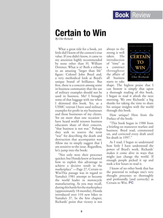 Book Review
Certain to Win
What a great title for a book, yet
little did I know of the content’s true
value. If you didn’t know, it came to
my attention highly recommended
by none other than H. William
Dettmer. What is it? Both a tribute
to an amazing “larger than life”
figure: Colonel John Boyd and,
a very methodical look at Boyd’s
unique brand of brilliance. But
first, there is a concern among some
in business community that the use
of military examples should not be
used in business. Me? I brought
some of that baggage with me when
I skimmed this book. Yes, as a
USMC veteran I have used military
examples for profit in my businesses
and those businesses of my clients.
Yet on more than one occasion I
have heard world renown business
educators share of their concern,
“that business is not war.” Perhaps
they seek to reserve the term
“war” for describing the death and
destruction that accompanies war.
Allow me to simply suggest that I
am sensitive to the issue. Regardless,
let’s jump into the book:
“Not only were their processes
quicker, but Honda knew or learned
how to exploit this advantage to
achieve a decisive result in the
marketplace” —Page 27, Certain to
WinThis passage was in regard to
Yamaha’s 1981 attempt to become
the world leader in motorcycle
manufacturing. As you may recall,
duringthisbattleforthemarketplace
(approximately 18 months), Honda
introduced over 110 new bikes to
Yamaha’s 37. In the first chapter,
Richards’ point that victory is not
always to the
strong is well
taken. His
introduction
of “time” as
a construct
throughout
the affairs of
all business
starts to take
shape. The highest praise that I
can bestow is simply that upon
a thorough reading of this book,
I began to read it afresh the next
morning. We owe Richards’ a big
thanks for taking the time to share
his unique insights with the world
through this book.
How unique? Here from the
Preface of the book:
“This book began in 1988 from
a briefing on maneuver warfare and
business. Boyd read, commented
on, and corrected every draft until
his death in 1997.”
As I read, I began to understand
how little I have understood the
power of Boyd’s work. Richards’
makes it come alive in ways that
might just change the world. If
enough people picked it up and
took a few hours to read it.
I know of no other book that has
the potential to reshape one’s very
thought processes so thoroughly
and profoundly [and correctly] as
Certain to Win. PC
8
By Chet Richards
 