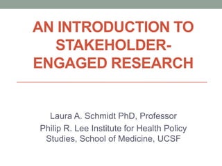 AN INTRODUCTION TO
  STAKEHOLDER-
ENGAGED RESEARCH


  Laura A. Schmidt PhD, Professor
Philip R. Lee Institute for Health Policy
 Studies, School of Medicine, UCSF
 