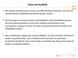 Fazit und Ausblick

 Die sozialen Medien lassen Formen von Öffentlichkeit entstehen, die nicht an
  journalistischen Maßstäben gemessen werden dürfen.


 Die Konvergenz von Konversation und Publikation stärkt die Bedeutung von
  Anschlusskommunikation als Form der Publikumseinbindung in den
  Journalismus. Dadurch müssen sich aber auch journalistische Praktiken und
  Selbstbilder ändern.


 Das entstehende „Regime der sozialen Medien“ ist noch nicht klar strukturiert,
  weder in publizistischer noch in ökonomischer Hinsicht. Es stärkt aber
  tendenziell die Macht neuer Intermediäre auf Kosten der Mitspracherechte für
  Nutzer und Medienanbieter.




                                                           FTOJ 2012       11 von 12
 