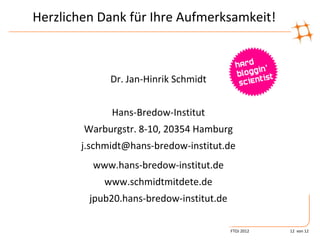 Herzlichen Dank für Ihre Aufmerksamkeit!



              Dr. Jan-Hinrik Schmidt


              Hans-Bredow-Institut
        Warburgstr. 8-10, 20354 Hamburg
        j.schmidt@hans-bredow-institut.de
          www.hans-bredow-institut.de
            www.schmidtmitdete.de
         jpub20.hans-bredow-institut.de

                                          FTOJ 2012   12 von 12
 