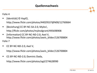 Quellennachweis

Folie 4
   [Identität] © Hapf2,
    http://www.flickr.com/photos/44029537@N00/12760664
   [Beziehung] CC BY-NC-SA-2.0, Myles!,
    http://flickr.com/photos/mylesdgrant/495698908
 [Information] CC BY-NC-ND-2.0, Axel V,
    http://www.flickr.com/photos/axels_bilder/126700804
Folie 7
   CC BY-NC-ND-2.0, Axel V,
    http://www.flickr.com/photos/axels_bilder/126700804

   CC-BY-NC-ND-2.0, Dominic Dada,
    http://www.flickr.com/photos/ogil/274628990


                                                          FTOJ 2012   13 von 12
 