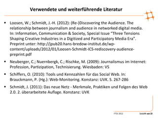 Verwendete und weiterführende Literatur

 Loosen, W.; Schmidt, J.-H. (2012): (Re-)Discovering the Audience. The
  relationship between journalism and audience in networked digital media.
  In: Information, Communication & Society, Special Issue “Three Tensions
  Shaping Creative Industries in a Digitized and Participatory Media Era”.
  Preprint unter: http://jpub20.hans-bredow-institut.de/wp-
  content/uploads/2012/01/Loosen-Schmidt-ICS-rediscovery-audience-
  preprint.pdf
 Neuberger, C.; Nuernbergk, C.; Rischke, M. (2009): Journalismus im Internet:
  Profession, Partizipation, Technisierung. Wiesbaden: VS
 Schiffers, O. (2010): Tools und Kennzahlen für das Social Web. In:
  Brauckmann, P. (Hg.): Web-Monitoring. Konstanz: UVK. S. 267-286
 Schmidt, J. (2011): Das neue Netz - Merkmale, Praktiken und Folgen des Web
  2.0. 2. überarbeitete Auflage. Konstanz: UVK



                                                            FTOJ 2012     Seite14 von 12
                                                                                14 von 25
 