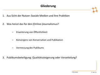 Gliederung

1. Aus Sicht der Nutzer: Soziale Medien und ihre Praktiken

2. Was heisst das für den (Online-)Journalismus?

        –   Erweiterung von Öffentlichkeit


        –   Konvergenz von Konversation und Publikation


        –   Vermessung des Publikums


3. Publikumsbeteiligung: Qualitätssteigerung oder Verzettelung?




                                                             FTOJ 2012   3 von 12
 