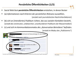 Persönliche Öffentlichkeiten (1/2)

 Social Web lässt persönliche Öffentlichkeiten entstehen, in denen Nutzer
 (a) Informationen nach Kriterien der persönlichen Relevanz auswählen,
                                   [anstatt nach journalistischen Nachrichtenfaktoren]
 (b) sich an (intendiertes) Publikum richten, das aus sozialen Kontakten besteht,
   [anstatt des verstreuten, unbekannten, unverbundenen Publikums der Massenmedien]
 (c) und sich im Kommunikationsmodus des „Konversation Betreibens“ befinden.
                                                *anstatt im Modus des „Publizierens“+




                                                                FTOJ 2012          5 von 12
 