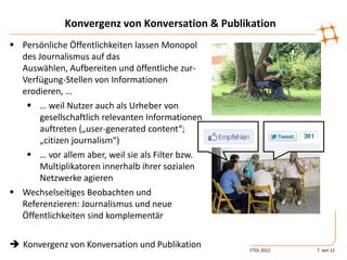 Konvergenz von Konversation & Publikation
 Persönliche Öffentlichkeiten lassen Monopol
  des Journalismus auf das
  Auswählen, Aufbereiten und öffentliche zur-
  Verfügung-Stellen von Informationen
                                                   +1, Fav-Stern,
  erodieren, …                                     Retweet
    … weil Nutzer auch als Urheber von
       gesellschaftlich relevanten Informationen
       auftreten („user-generated content“;
       „citizen journalism“)
    … vor allem aber, weil sie als Filter bzw.
       Multiplikatoren innerhalb ihrer sozialen
       Netzwerke agieren
 Wechselseitiges Beobachten und
  Referenzieren: Journalismus und neue
  Öffentlichkeiten sind komplementär


 Konvergenz von Konversation und Publikation           FTOJ 2012   7 von 12
 