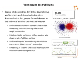 Vermessung des Publikums

• Soziale Medien sind für den Online-Journalismus
  verführerisch, weil sie auch die Anschluss-
  kommunikation der „people formerly known as
  the audience“ sichtbar und messbar machen
     – neben reiner Reichweite können Facetten der
       Bewertung und Einschätzung erfasst und
       verglichen werden
     – Publikum bleibt nicht mehr diffus, sondern wird
       als vernetztes Publikum sichtbar
     – Entbündelung und Re-Bündelung von Inhalten
       macht auch „Microcontent“ vermessbar
     – Einbettung in Streams und Feeds macht Dynamik
       und virale Verbreitung messbar


                                                         FTOJ 2012   8 von 12
 