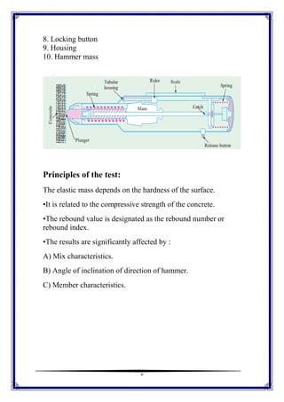3
8. Locking button
9. Housing
10. Hammer mass
Principles of the test:
The elastic mass depends on the hardness of the surface.
•It is related to the compressive strength of the concrete.
•The rebound value is designated as the rebound number or
rebound index.
•The results are significantly affected by :
A) Mix characteristics.
B) Angle of inclination of direction of hammer.
C) Member characteristics.
 