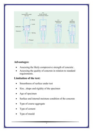 5
Advantages:
 Assessing the likely compressive strength of concrete .
 Assessing the quality of concrete in relation to standard
requirements.
Limitation of the test:
 Smoothness of surface under test
 Size , shape and rigidity of the specimen
 Age of specimen
 Surface and internal moisture condition of the concrete
 Type of coarse aggregate
 Type of cement
 Type of mould
 