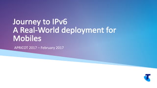 Telstra Unrestricted Copyright Telstra©
Journey	to	IPv6
A	Real-World	deployment	for	
Mobiles
APRICOT	2017	– February	2017
 