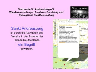 Sankt Andreasberg ist durch die Aktivitäten des  Vereins in der Astronomie- Szene Deutschlands ein Begriff   geworden.   Sternwarte St. Andreasberg e.V. Wanderausstellungen  Lichtverschmutzung  und  Ökologische Stadtbeleuchtung 