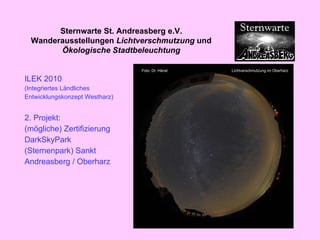 ILEK 2010 (Integriertes Ländliches  Entwicklungskonzept Westharz) 2. Projekt: (mögliche) Zertifizierung  DarkSkyPark (Sternenpark) Sankt Andreasberg / Oberharz Sternwarte St. Andreasberg e.V. Wanderausstellungen  Lichtverschmutzung  und  Ökologische Stadtbeleuchtung 