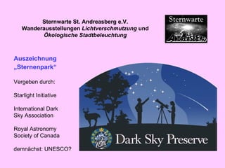 Auszeichnung „ Sternenpark“ Vergeben durch: Starlight Initiative International Dark Sky Association Royal Astronomy Society of Canada demnächst: UNESCO? Sternwarte St. Andreasberg e.V. Wanderausstellungen  Lichtverschmutzung  und  Ökologische Stadtbeleuchtung 