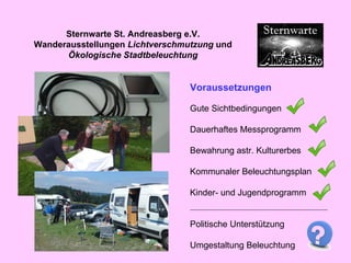Voraussetzungen Gute Sichtbedingungen Dauerhaftes Messprogramm Bewahrung astr. Kulturerbes Kommunaler Beleuchtungsplan Kinder- und Jugendprogramm Politische Unterstützung Umgestaltung Beleuchtung Sternwarte St. Andreasberg e.V. Wanderausstellungen  Lichtverschmutzung  und  Ökologische Stadtbeleuchtung 
