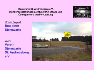 Unser Projekt: Bau einer  Sternwarte   Wer? Verein  Sternwarte  St. Andreasberg  e.V. Sternwarte St. Andreasberg e.V. Wanderausstellungen  Lichtverschmutzung  und  Ökologische Stadtbeleuchtung 