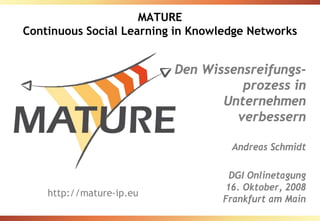 MATURE
Continuous Social Learning in Knowledge Networks


                          Den Wissensreifungs-
                                    prozess in
                                 Unternehmen
                                   verbessern

                                    Andreas Schmidt

                                     DGI Onlinetagung
                                    16. Oktober, 2008
    http://mature-ip.eu
                                   Frankfurt am Main
 