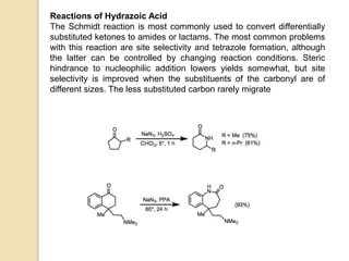 Reactions of Hydrazoic Acid
The Schmidt reaction is most commonly used to convert differentially
substituted ketones to amides or lactams. The most common problems
with this reaction are site selectivity and tetrazole formation, although
the latter can be controlled by changing reaction conditions. Steric
hindrance to nucleophilic addition lowers yields somewhat, but site
selectivity is improved when the substituents of the carbonyl are of
different sizes. The less substituted carbon rarely migrate
 