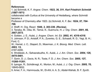 References
1. (a) Schmidt, K. F. Angew. Chem. 1923, 36, 511. Karl Friedrich Schmidt
(1887-1971)
collaborated with Curtius at the University of Heidelberg, where Schmidt
became a
Professor of Chemistry after 1923. (b) Schmidt, K. F. Ber. 1924, 57, 704-
706.
2. Wolff, H. Org. React. 1946, 3, 303-336. (Review).
3. Tanaka, M.; Oba, M.; Tamai, K.; Suemune, H. J. Org. Chem. 2001, 66,
2667-2573.
4. Golden, J. E.; Aubé, J. Angew. Chem. Int. Ed. 2002, 41, 4316-4318.
5. Johnson, P. D.; Aristoff, P. A.; Zurenko, G. E.; Schaadt, R. D.; Yagi, B. H.;
Ford, C.
W.; Hamel, J. C.; Stapert, D.; Moerman, J. K. Bioorg. Med. Chem. Lett.
2003, 13,
4197-4200.
6. Wrobleski, A.; Sahasrabudhe, K.; Aubé, J. J. Am. Chem. Soc. 2004, 126,
5475-5481.
7. Gorin, D. J.; Davis, N. R.; Toste, F. D. J. Am. Chem. Soc. 2005, 127,
11260-11261.
8. Iyengar, R.; Schidknegt, K.; Morton, M.; Aubé, J. J. Org. Chem. 2005, 70,
10645-0652.
9. Amer, F. A.; Hammouda, M.; El-Ahl, A. A. S.; Abdel-Wahab, B. F. Synth.
 