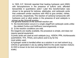In 1923, K.F. Schmidt reported that heating hydrazoic acid (HN3)
with benzophenone in the presence of sulfuric acid, afforded
benzanilide in quantitative yield.1 Later this transformation was
shown to be general for ketones, aldehydes, and carboxylic acids
that underwent similar reactions with HN3 to give amides, nitriles,
and amines, respectively. The reaction of carbonyl compounds with
hydrazoic acid or alkyl azides in the presence of acid catalysts is
known as the Schmidt reaction.
The general features of the Schmidt reaction are:
1) the transformation occurs in a single stageFrom carboxylic acids unlike
the related Curtius and Hoffmann rearrangements;
2) 2) the reaction conditions are mild,
the reagents are readily available, the procedure is simple, and does not
require special equipment;
3) protic acids are used as acid catalysts (e.g., H2SO4, PPA, trichloroacetic
acid/H2SO4, TFA, TFAA), and sulfuric acid is by far the
most widely used;
4) hydrogen azide is handled either as a solution in an inert solvent (e.g.,
CHCl3) or generated in situ by adding NaN3 to the acidic reaction mixture;
5) HN3 is known to be toxic and explosive (especially on large
scale);
 
