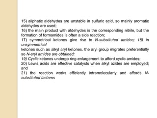 15) aliphatic aldehydes are unstable in sulfuric acid, so mainly aromatic
aldehydes are used;
16) the main product with aldehydes is the corresponding nitrile, but the
formation of formamides is often a side reaction;
17) symmetrical ketones give rise to N-substituted amides; 18) in
unsymmetrical
ketones such as alkyl aryl ketones, the aryl group migrates preferentially
so N-aryl amides are obtained;
19) Cyclic ketones undergo ring-enlargement to afford cyclic amides;
20) Lewis acids are effective catalysts when alkyl azides are employed;
and
21) the reaction works efficiently intramolecularly and affords N-
substituted lactams
 