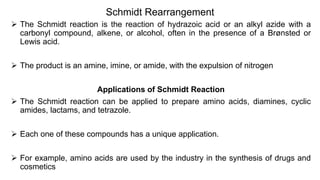 Schmidt Rearrangement
 The Schmidt reaction is the reaction of hydrazoic acid or an alkyl azide with a
carbonyl compound, alkene, or alcohol, often in the presence of a Brønsted or
Lewis acid.
 The product is an amine, imine, or amide, with the expulsion of nitrogen
Applications of Schmidt Reaction
 The Schmidt reaction can be applied to prepare amino acids, diamines, cyclic
amides, lactams, and tetrazole.
 Each one of these compounds has a unique application.
 For example, amino acids are used by the industry in the synthesis of drugs and
cosmetics
 