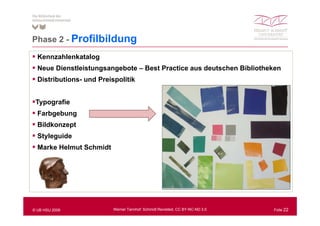 Phase 2 - P filbild
          Profilbildung
  Kennzahlenkatalog
  Neue Dienstleistungsangebote – Best Practice aus deutschen Bibliotheken
  Distributions- und Preispolitik


 Typografie
  Farbgebung
  Bildkonzept
  Styleguide
    y g
  Marke Helmut Schmidt




© UB HSU 2009             Werner Tannhof: Schmidt Revisited, CC BY-NC-ND 3.0   Folie 22
 