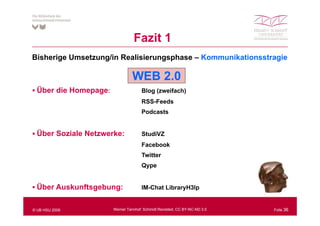Fazit 1
Bisherige Umsetzung/in Realisierungsphase – Kommunikationsstragie

                                 WEB 2.0
  Über die Homepage:
  Ü                                   Blog (zweifach)
                                      RSS-Feeds
                                      Podcasts


  Über Soziale Netzwerke:             StudiVZ
                                      Facebook
                                      Twitter
                                      Qype
                                      Q pe


  Über Auskunftsgebung:
                g    g                IM-Chat LibraryH3lp
                                                    y   p


© UB HSU 2009          Werner Tannhof: Schmidt Revisited, CC BY-NC-ND 3.0   Folie 36
 
