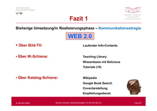 Fazit 1
Bisherige Umsetzung/in Realisierungsphase – Kommunikationsstragie

                                  WEB 2.0
  Über Bild-TV:                                   Laufender Info-Contents


  Über IK S hi
  Üb IK-Schiene:                                  Teaching Library
                                                  Wissenbasis mit Delicious
                                                  Tutorials (10)
                                                            ( )


  Über Katalog-Schiene:                           Wikipedia
                                                  Google Book Search
                                                  Coverdarstellung
                                                  Empfehlungsdienst


© UB HSU 2009        Werner Tannhof: Schmidt Revisited, CC BY-NC-ND 3.0       Folie 37
 