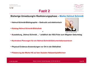 Fazit 2
 Bisherige Umsetzung/in Realisierungsphase – Marke Helmut Schmidt

   Helmut-Schmidt-Bibliographie – Gedruckt und elektronisch


   Katalog Helmut-Schmidt-Bibliothek
                                           •                                   Quelle: All About Schmidt

   Ausstellung „Helmut Schmidt….“ anläßlich der HSU-Feier zum 90igsten Geburtstag


   Konkretere Planungen für ein Helmut Schmidt Dokumentationszentrum
                                Helmut-Schmidt-Dokumentationszentrum


   Physical Evidence-Anwendungen vor Ort in der Bibliothek


   Platzierung der Marke HS auf den Sozialen Netzwerkplattformen



© UB HSU 2009             Werner Tannhof: Schmidt Revisited, CC BY-NC-ND 3.0                               Folie 38
 