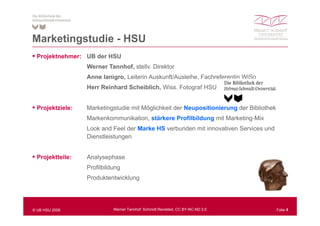 Marketingstudie - HSU
M k ti    t di
  Projektnehmer: UB der HSU
                  Werner Tannhof, stellv. Direktor
                  Anne Ianigro, Leiterin Auskunft/Ausleihe, Fachreferentin WiSo
                  Herr Reinhard Scheiblich Wiss Fotograf HSU
                                Scheiblich, Wiss.


  Projektziele:   Marketingstudie mit Möglichkeit der Neupositionierung der Bibliothek
                  Markenkommunikation, stärkere Profilbildung mit Marketing-Mix
                  Look and Feel der Marke HS verbunden mit innovativen Services und
                               g
                  Dienstleistungen


  Projektteile:   Analysephase
                  Profilbildung
                  Produktentwicklung




© UB HSU 2009               Werner Tannhof: Schmidt Revisited, CC BY-NC-ND 3.0           Folie 4
 