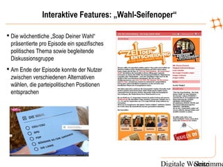 Digitale WohnzimmeSeite
Interaktive Features: „Wahl-Seifenoper“
 Die wöchentliche „Soap Deiner Wahl“
präsentierte pro Episode ein spezifisches
politisches Thema sowie begleitende
Diskussionsgruppe
 Am Ende der Episode konnte der Nutzer
zwischen verschiedenen Alternativen
wählen, die parteipolitischen Positionen
entsprachen
 