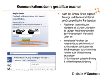 Digitale WohnzimmeSeite
Kommunikationsräume gestaltbar machen
• Auch der Einsatz für die eigenen
Belange und Rechte im Internet
gehört zu politischer Partizipation
– Plattformen räumen Nutzern
höchstens als „Kunden“, nicht aber
als „Bürger“ Mitspracherechte bei
der Verwendung der Werke und
Daten ein
– formalisierte Verfahren der
Nutzeranhörung existieren nicht /
nur in Ansätzen; auf Nutzerseite
fehlt Bewusstsein, durch kollektives
Handeln auch Mitbestimmung
einzufordern
 Schnittbereich politische Bildung
& Medienkompetenzförderung
 