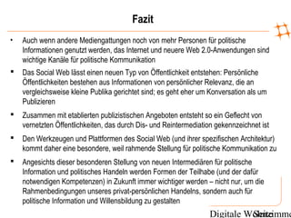 Digitale WohnzimmeSeite
Fazit
• Auch wenn andere Mediengattungen noch von mehr Personen für politische
Informationen genutzt werden, das Internet und neuere Web 2.0-Anwendungen sind
wichtige Kanäle für politische Kommunikation
 Das Social Web lässt einen neuen Typ von Öffentlichkeit entstehen: Persönliche
Öffentlichkeiten bestehen aus Informationen von persönlicher Relevanz, die an
vergleichsweise kleine Publika gerichtet sind; es geht eher um Konversation als um
Publizieren
 Zusammen mit etablierten publizistischen Angeboten entsteht so ein Geflecht von
vernetzten Öffentlichkeiten, das durch Dis- und Reintermediation gekennzeichnet ist
 Den Werkzeugen und Plattformen des Social Web (und ihrer spezifischen Architektur)
kommt daher eine besondere, weil rahmende Stellung für politische Kommunikation zu
 Angesichts dieser besonderen Stellung von neuen Intermediären für politische
Information und politisches Handeln werden Formen der Teilhabe (und der dafür
notwendigen Kompetenzen) in Zukunft immer wichtiger werden – nicht nur, um die
Rahmenbedingungen unseres privat-persönlichen Handelns, sondern auch für
politische Information und Willensbildung zu gestalten
 